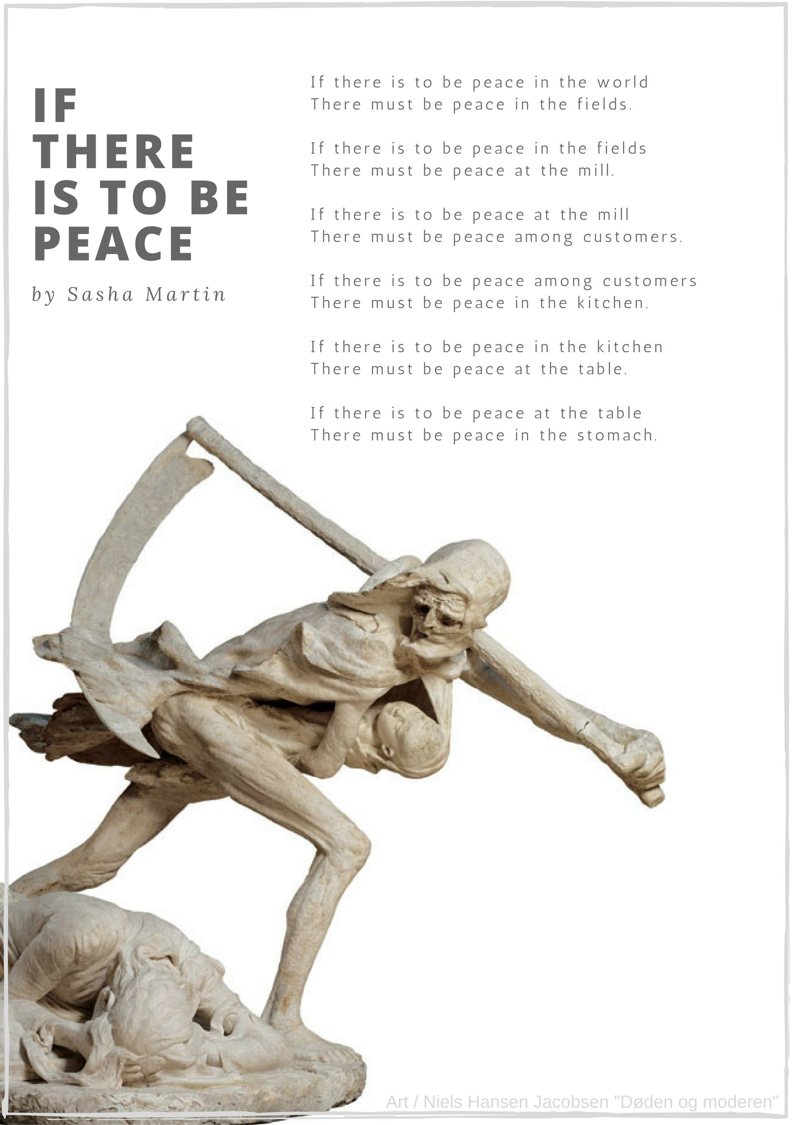 If there is to be peace, by Sasha Martin // If there is to be peace in the world There must be peace in the fields. If there is to be peace in the fields There must be peace at the mill. If there is to be peace at the mill, There must be peace among customers. If there is to be peace among customers, There must be peace in the kitchen. If there is to be peace in the kitchen, There must be peace at the table. If there is to be peace at the table, There must be peace in the stomach.